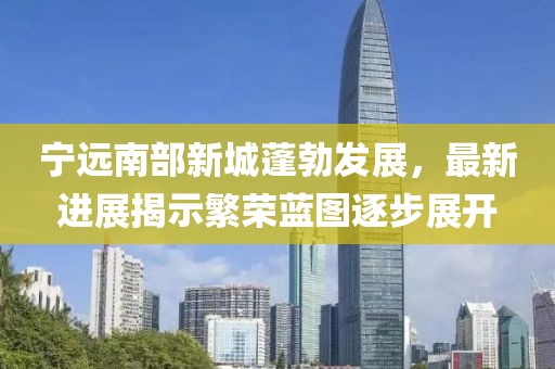 宁远南部新城蓬勃发展，最新进展揭示繁荣蓝图逐步展开