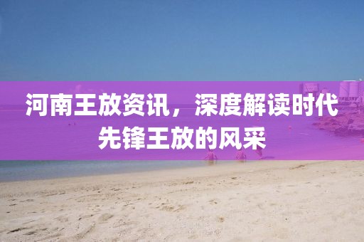 河南王放资讯，深度解读时代先锋王放的风采