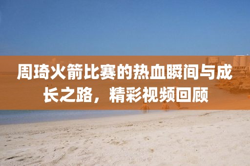 周琦火箭比赛的热血瞬间与成长之路，精彩视频回顾
