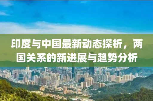 印度与中国最新动态探析，两国关系的新进展与趋势分析