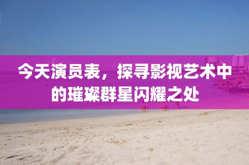 今天演员表，探寻影视艺术中的璀璨群星闪耀之处