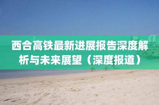 西合高铁最新进展报告深度解析与未来展望（深度报道）