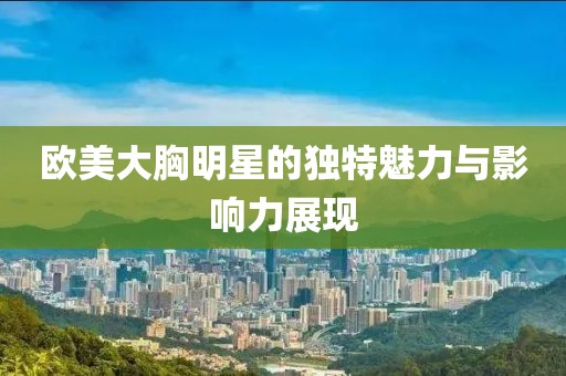 欧美大胸明星的独特魅力与影响力展现