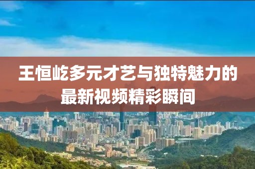 王恒屹多元才艺与独特魅力的最新视频精彩瞬间