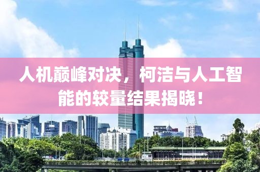 人机巅峰对决，柯洁与人工智能的较量结果揭晓！