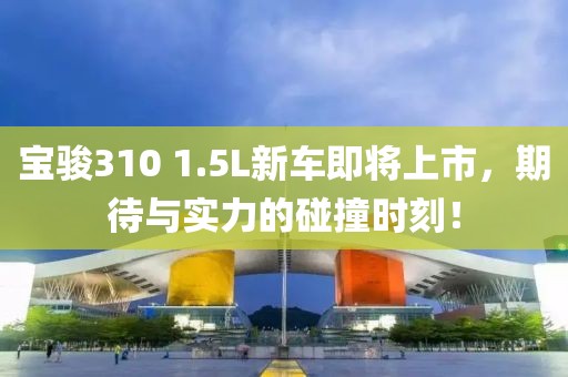 宝骏310 1.5L新车即将上市，期待与实力的碰撞时刻！