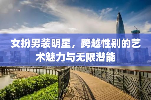 女扮男装明星，跨越性别的艺术魅力与无限潜能