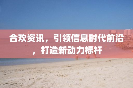 合欢资讯，引领信息时代前沿，打造新动力标杆