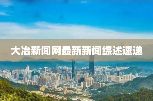 大冶新闻网最新新闻综述速递