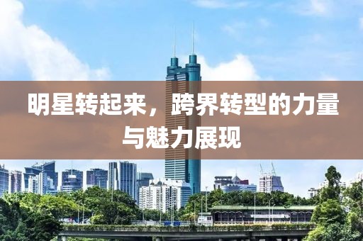 明星转起来，跨界转型的力量与魅力展现