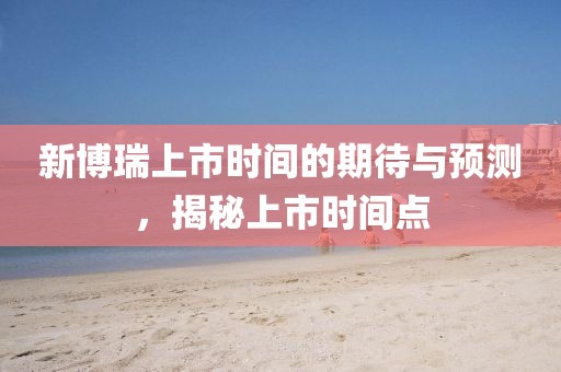新博瑞上市时间的期待与预测，揭秘上市时间点
