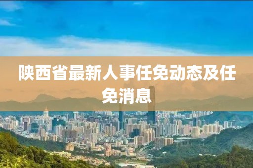 陕西省最新人事任免动态及任免消息