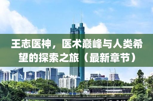王志医神，医术巅峰与人类希望的探索之旅（最新章节）