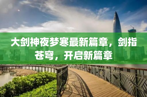大剑神夜梦寒最新篇章，剑指苍穹，开启新篇章