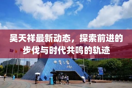 吴天祥最新动态，探索前进的步伐与时代共鸣的轨迹