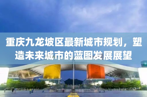 重庆九龙坡区最新城市规划，塑造未来城市的蓝图发展展望