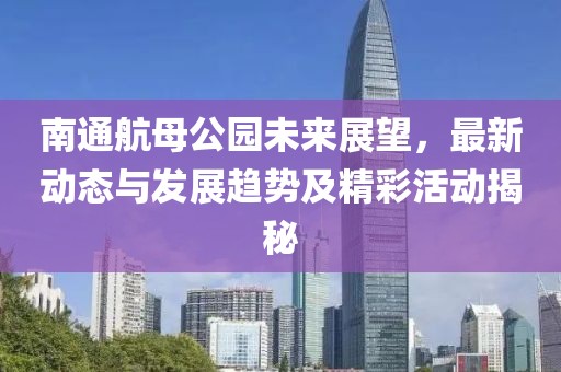 南通航母公园未来展望，最新动态与发展趋势及精彩活动揭秘