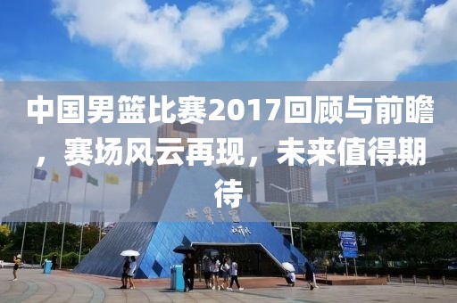 中国男篮比赛2017回顾与前瞻，赛场风云再现，未来值得期待