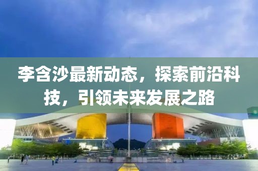 李含沙最新动态，探索前沿科技，引领未来发展之路