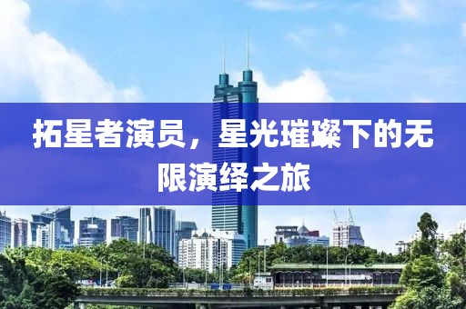 拓星者演员，星光璀璨下的无限演绎之旅