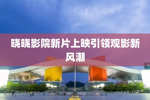 晓晓影院新片上映引领观影新风潮