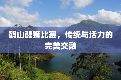 鹤山醒狮比赛，传统与活力的完美交融