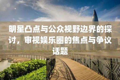明星凸点与公众视野边界的探讨，审视娱乐圈的焦点与争议话题