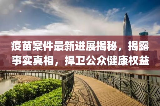 疫苗案件最新进展揭秘，揭露事实真相，捍卫公众健康权益