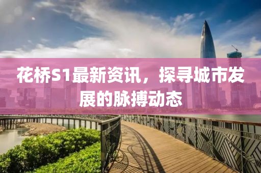 花桥S1最新资讯，探寻城市发展的脉搏动态