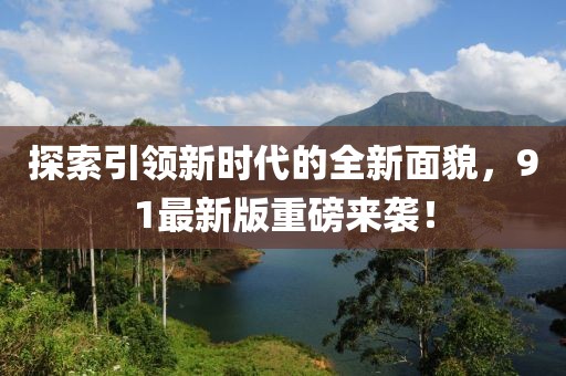 探索引领新时代的全新面貌，91最新版重磅来袭！