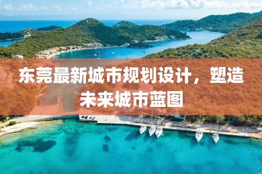 东莞最新城市规划设计，塑造未来城市蓝图