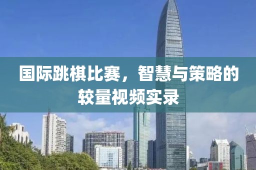 国际跳棋比赛，智慧与策略的较量视频实录