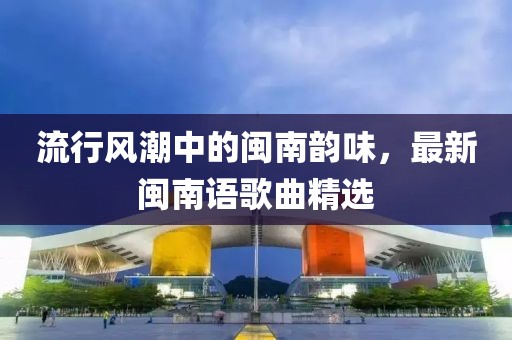 流行风潮中的闽南韵味，最新闽南语歌曲精选