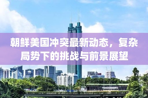 朝鲜美国冲突最新动态，复杂局势下的挑战与前景展望