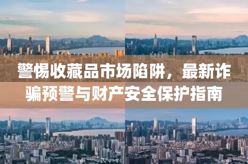 警惕收藏品市场陷阱，最新诈骗预警与财产安全保护指南
