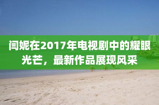 闫妮在2017年电视剧中的耀眼光芒，最新作品展现风采