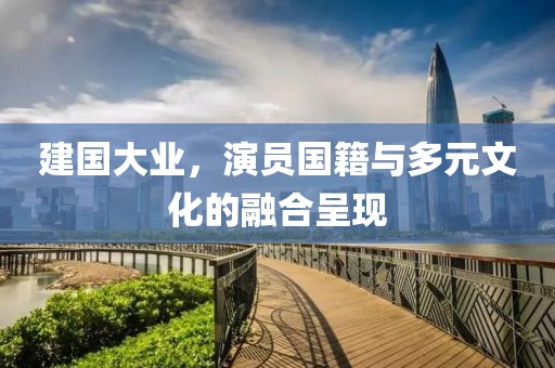 建国大业，演员国籍与多元文化的融合呈现