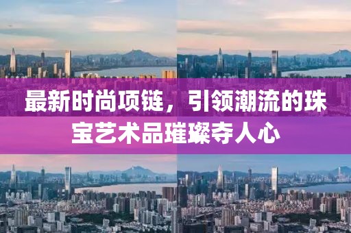 最新时尚项链，引领潮流的珠宝艺术品璀璨夺人心