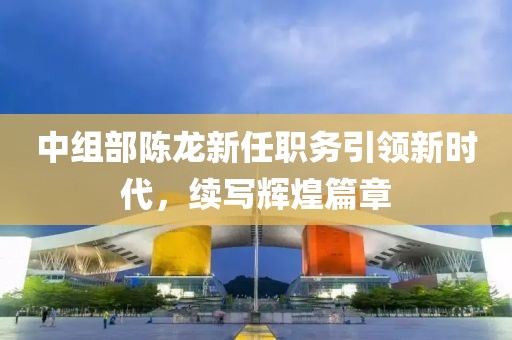 中组部陈龙新任职务引领新时代，续写辉煌篇章