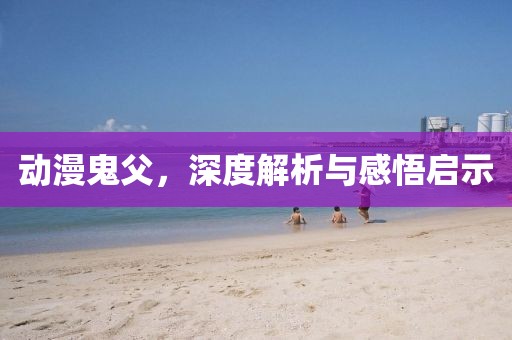 动漫鬼父，深度解析与感悟启示
