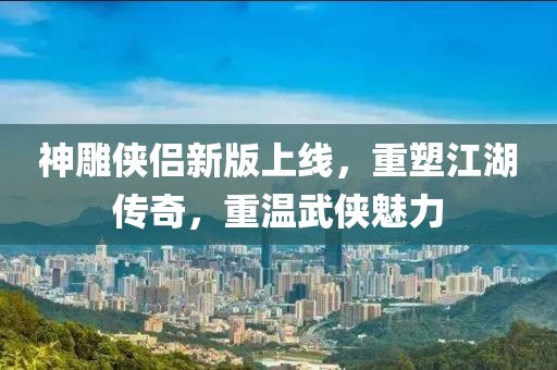 神雕侠侣新版上线，重塑江湖传奇，重温武侠魅力