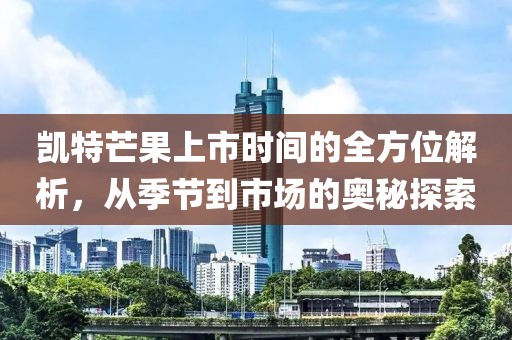 凯特芒果上市时间的全方位解析，从季节到市场的奥秘探索