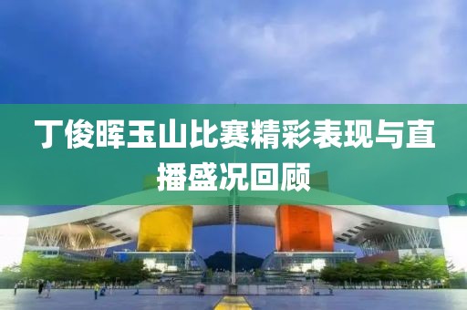 丁俊晖玉山比赛精彩表现与直播盛况回顾