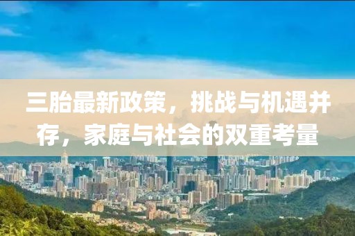 三胎最新政策，挑战与机遇并存，家庭与社会的双重考量