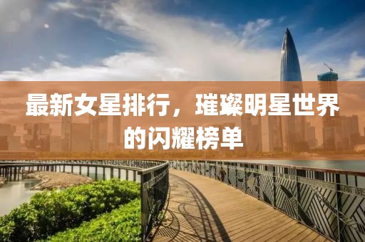 最新女星排行，璀璨明星世界的闪耀榜单