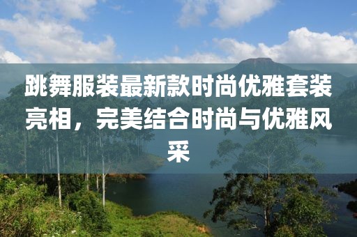 跳舞服装最新款时尚优雅套装亮相，完美结合时尚与优雅风采