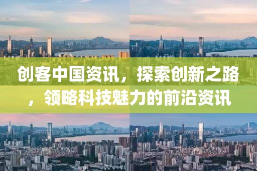 创客中国资讯，探索创新之路，领略科技魅力的前沿资讯