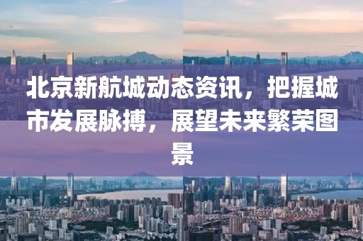 北京新航城动态资讯，把握城市发展脉搏，展望未来繁荣图景