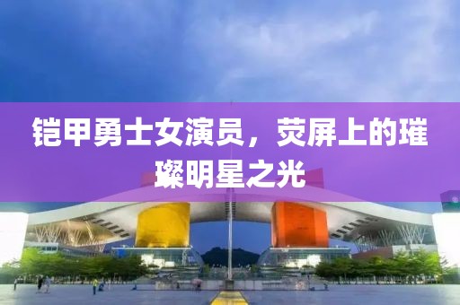 铠甲勇士女演员，荧屏上的璀璨明星之光