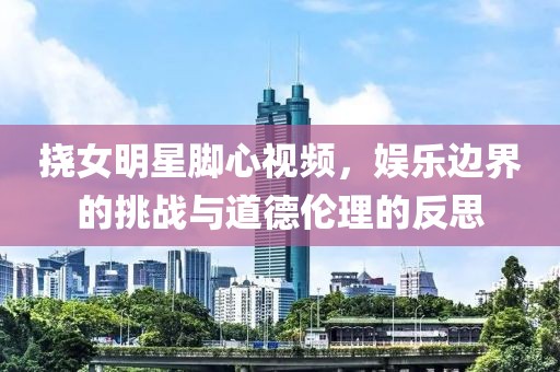 挠女明星脚心视频，娱乐边界的挑战与道德伦理的反思